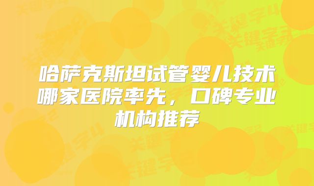 哈萨克斯坦试管婴儿技术哪家医院率先，口碑专业机构推荐