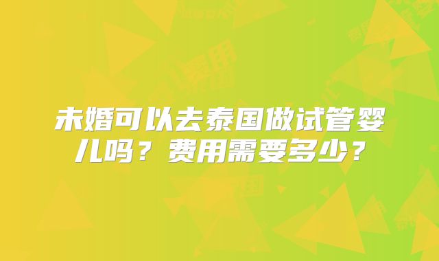 未婚可以去泰国做试管婴儿吗?费用需要多少?