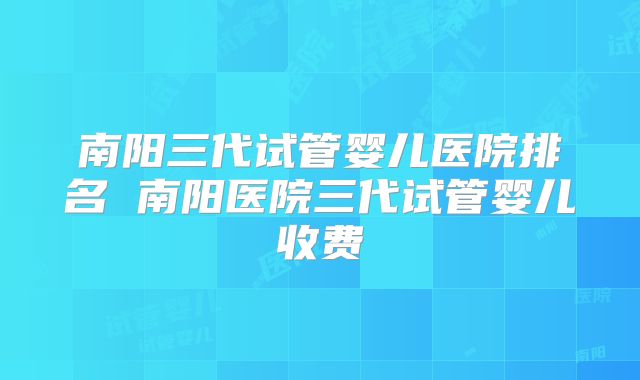 南阳三代试管婴儿医院排名 南阳医院三代试管婴儿收费
