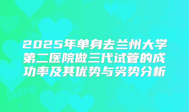 2025年单身去兰州大学第二医院做三代试管的成功率及其优势与劣势分析