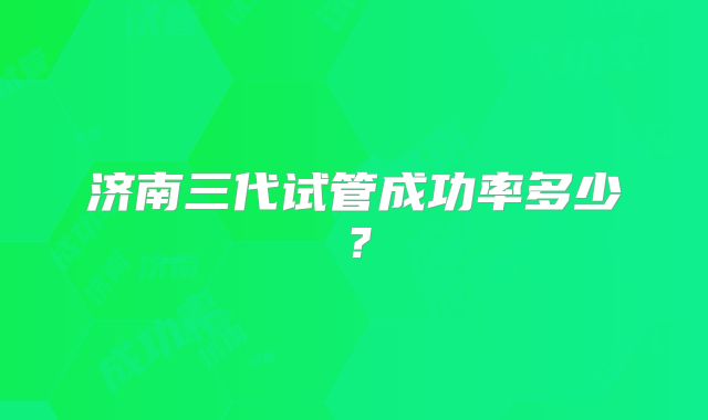 济南三代试管成功率多少？