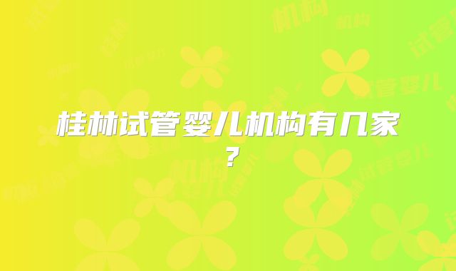 桂林试管婴儿机构有几家？