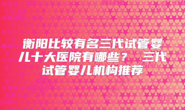 衡阳比较有名三代试管婴儿十大医院有哪些? 三代试管婴儿机构推荐