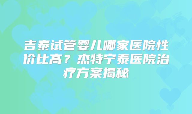 吉泰试管婴儿哪家医院性价比高?杰特宁泰医院治疗方案揭秘