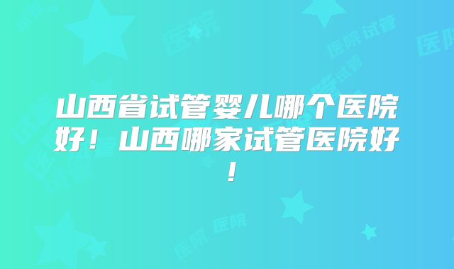 山西省试管婴儿哪个医院好!山西哪家试管医院好!