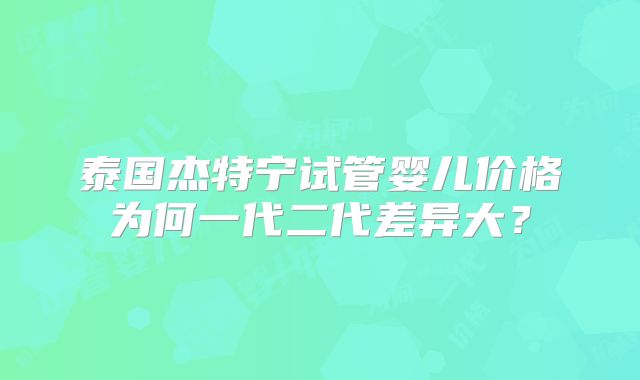 泰国杰特宁试管婴儿价格为何一代二代差异大?