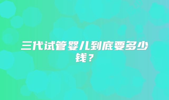 三代试管婴儿到底要多少钱？