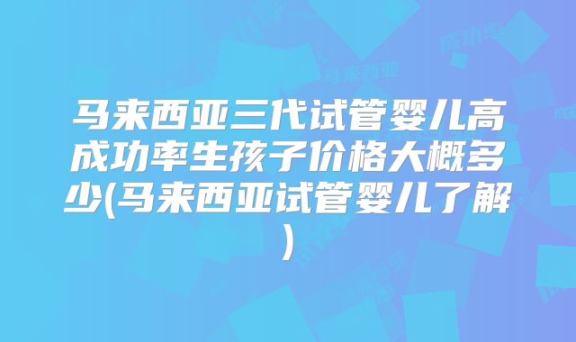 马来西亚三代试管婴儿高成功率生孩子价格大概多少(马来西亚试管婴儿了解)