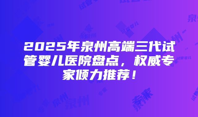 2025年泉州高端三代试管婴儿医院盘点，权威专家倾力推荐！