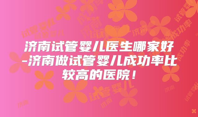 济南试管婴儿医生哪家好-济南做试管婴儿成功率比较高的医院！