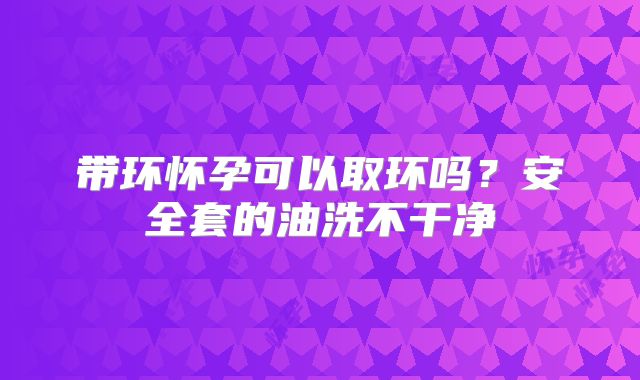 带环怀孕可以取环吗？安全套的油洗不干净