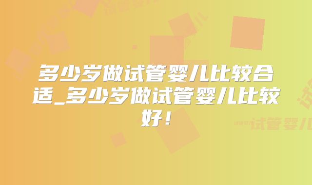 多少岁做试管婴儿比较合适_多少岁做试管婴儿比较好！