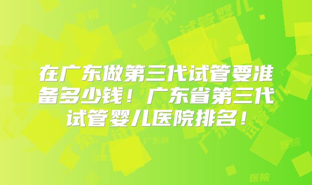 在广东做第三代试管要准备多少钱！广东省第三代试管婴儿医院排名！