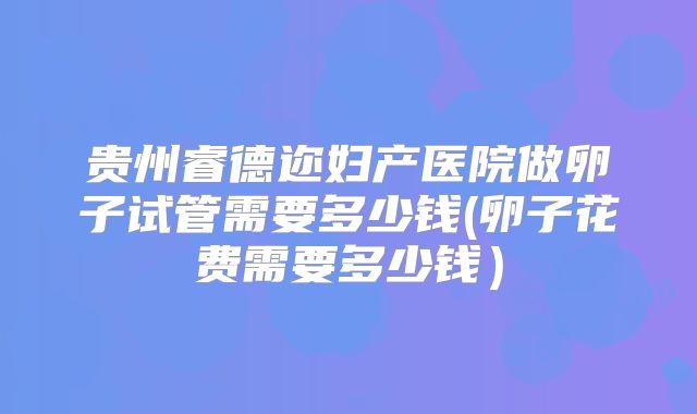 贵州睿德迩妇产医院做卵子试管需要多少钱(卵子花费需要多少钱)