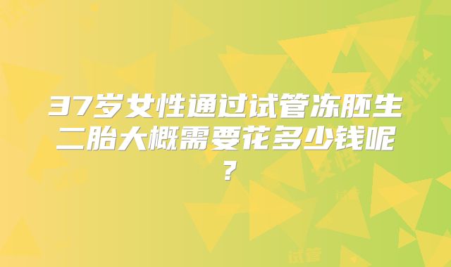 37岁女性通过试管冻胚生二胎大概需要花多少钱呢?