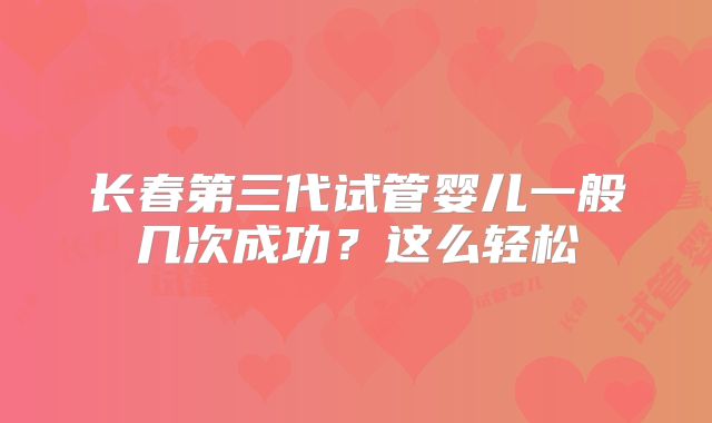 长春第三代试管婴儿一般几次成功？这么轻松