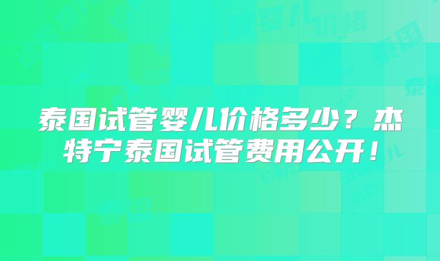 泰国试管婴儿价格多少？杰特宁泰国试管费用公开！
