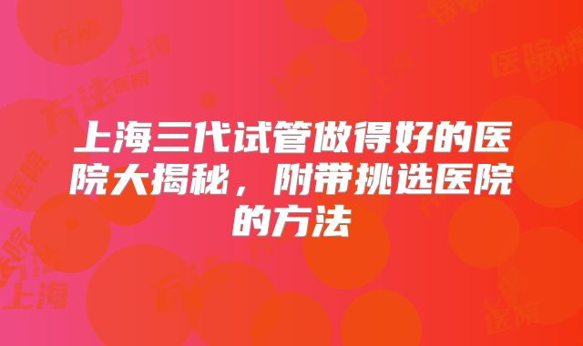 上海三代试管做得好的医院大揭秘，附带挑选医院的方法