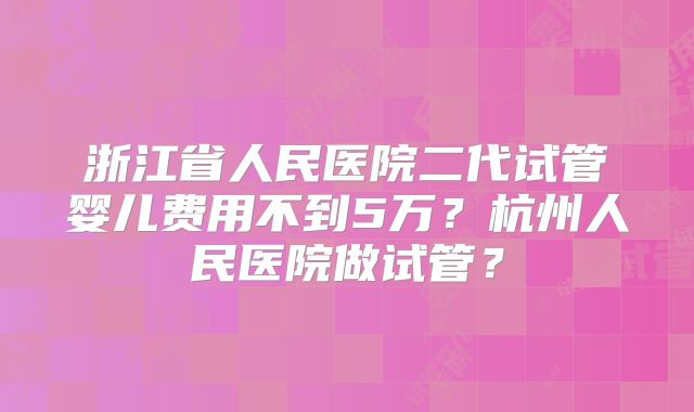 浙江省人民医院二代试管婴儿费用不到5万？杭州人民医院做试管？