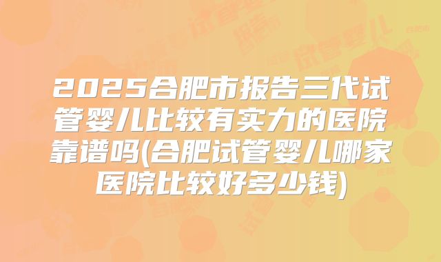 2025合肥市报告三代试管婴儿比较有实力的医院靠谱吗(合肥试管婴儿哪家医院比较好多少钱)