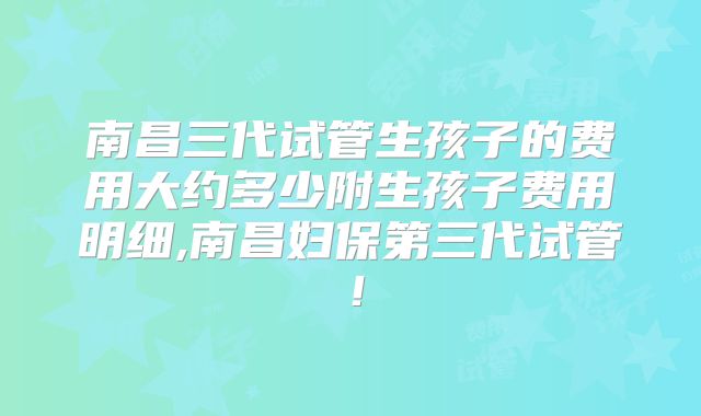 南昌三代试管生孩子的费用大约多少附生孩子费用明细,南昌妇保第三代试管!