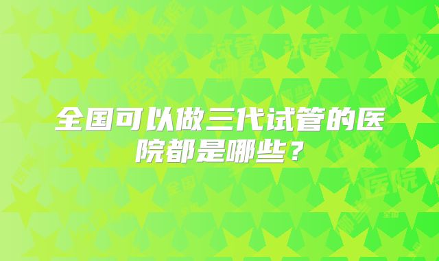 全国可以做三代试管的医院都是哪些？
