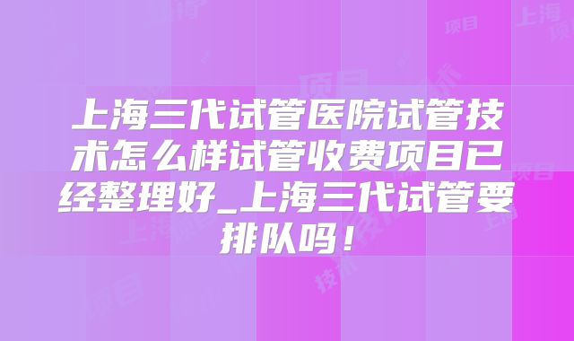 上海三代试管医院试管技术怎么样试管收费项目已经整理好_上海三代试管要排队吗!