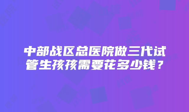 中部战区总医院做三代试管生孩孩需要花多少钱？