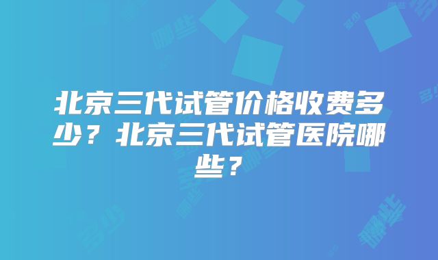 北京三代试管价格收费多少？北京三代试管医院哪些？
