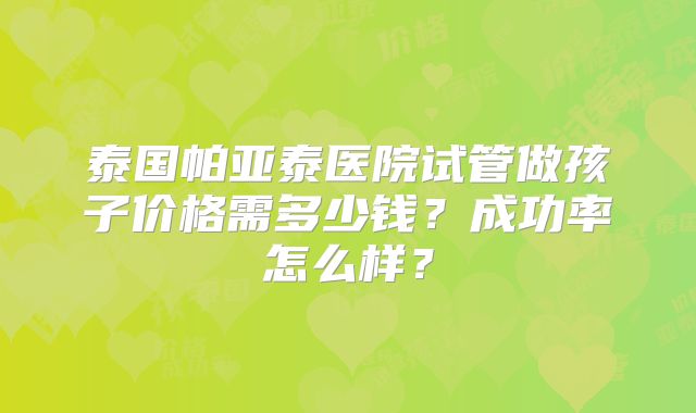 泰国帕亚泰医院试管做孩子价格需多少钱？成功率怎么样？