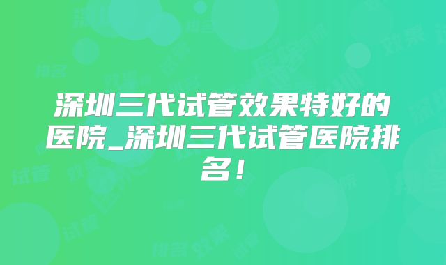 深圳三代试管效果特好的医院_深圳三代试管医院排名！