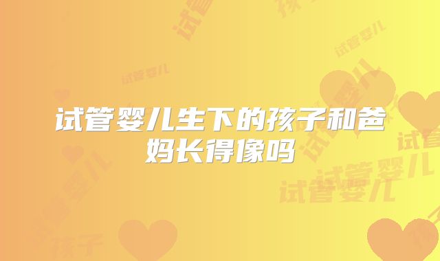 试管婴儿生下的孩子和爸妈长得像吗