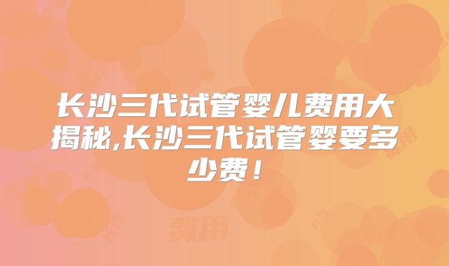 长沙三代试管婴儿费用大揭秘,长沙三代试管婴要多少费！