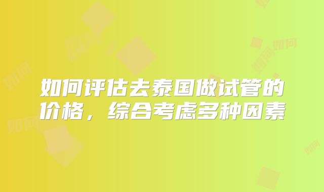 如何评估去泰国做试管的价格，综合考虑多种因素