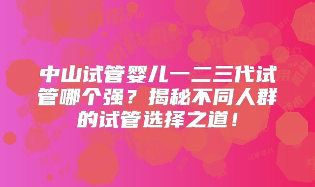 中山试管婴儿一二三代试管哪个强?揭秘不同人群的试管选择之道!