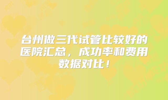 台州做三代试管比较好的医院汇总,成功率和费用数据对比!