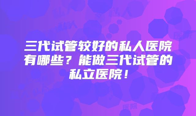 三代试管较好的私人医院有哪些？能做三代试管的私立医院！