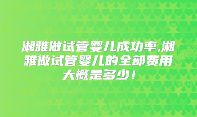 湘雅做试管婴儿成功率,湘雅做试管婴儿的全部费用大概是多少!