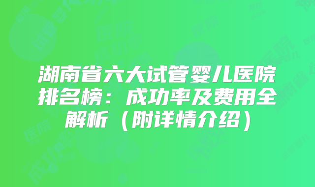 湖南省六大试管婴儿医院排名榜：成功率及费用全解析（附详情介绍）