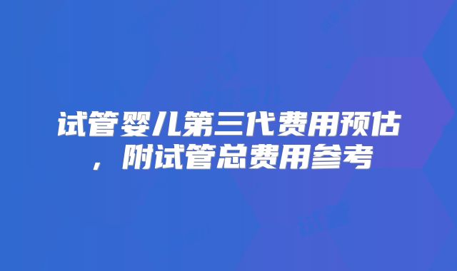 试管婴儿第三代费用预估，附试管总费用参考