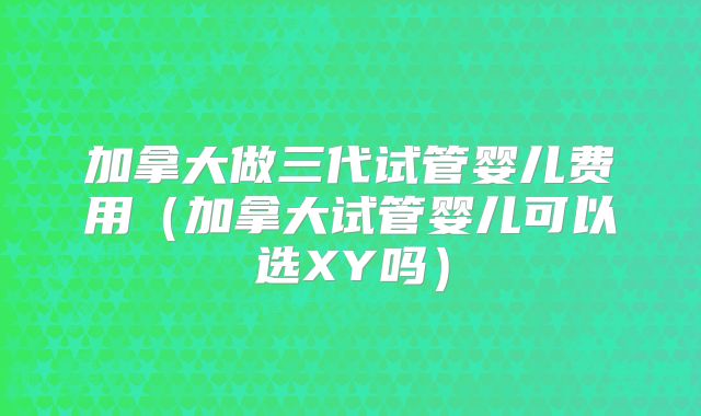 加拿大做三代试管婴儿费用（加拿大试管婴儿可以选XY吗）