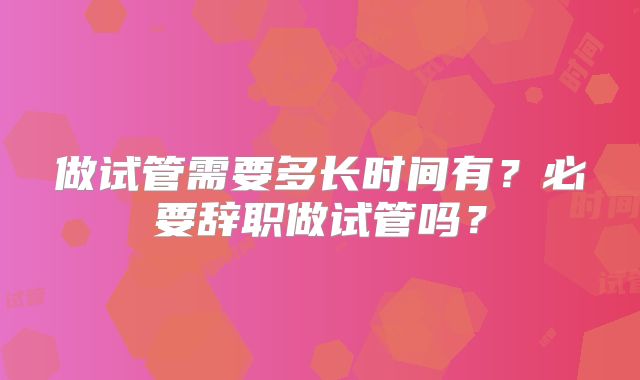 做试管需要多长时间有？必要辞职做试管吗？