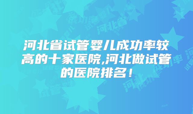 河北省试管婴儿成功率较高的十家医院,河北做试管的医院排名!