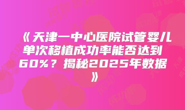 《天津一中心医院试管婴儿单次移植成功率能否达到60%？揭秘2025年数据》