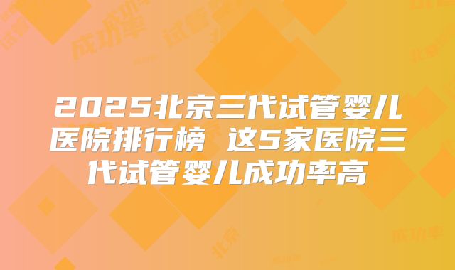2025北京三代试管婴儿医院排行榜 这5家医院三代试管婴儿成功率高
