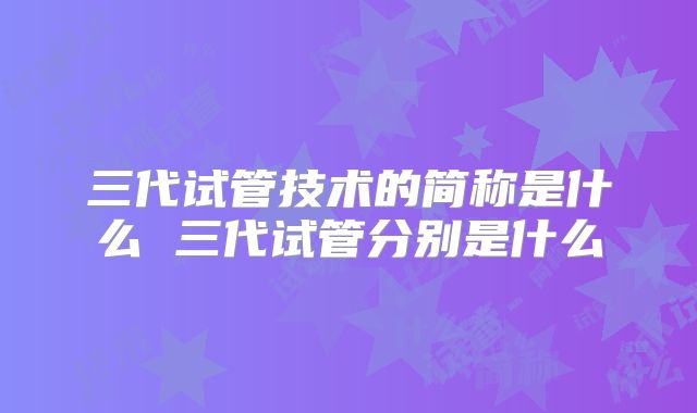 三代试管技术的简称是什么 三代试管分别是什么