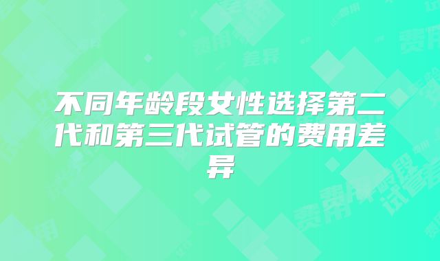 不同年龄段女性选择第二代和第三代试管的费用差异
