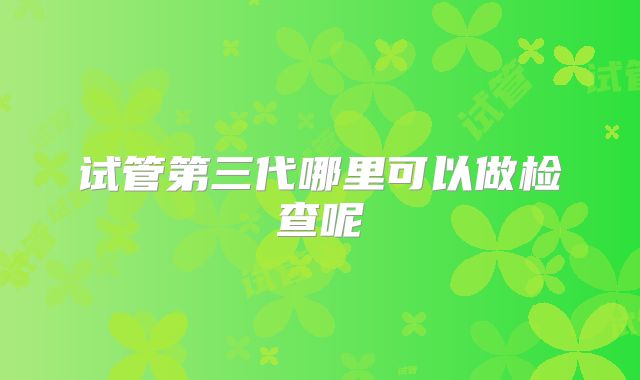 试管第三代哪里可以做检查呢
