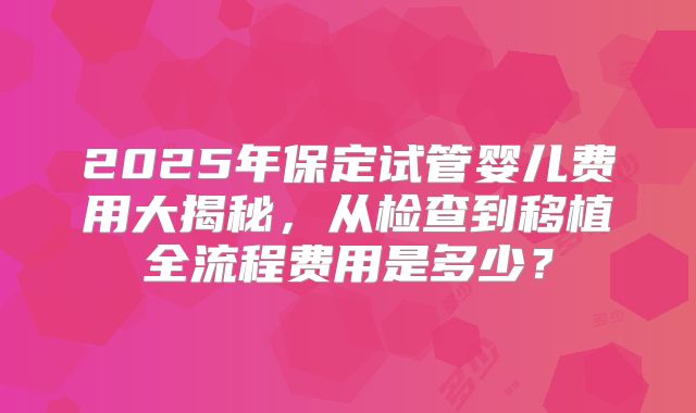 2025年保定试管婴儿费用大揭秘，从检查到移植全流程费用是多少？