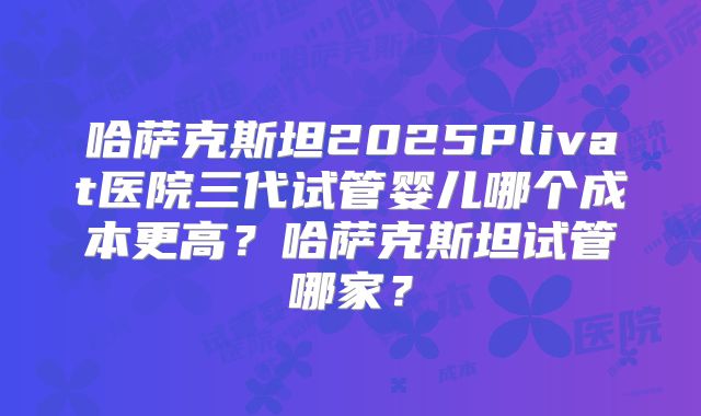 哈萨克斯坦2025Plivat医院三代试管婴儿哪个成本更高？哈萨克斯坦试管哪家？
